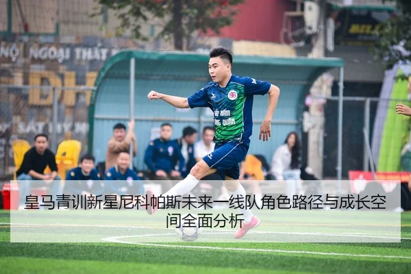皇马青训新星尼科帕斯未来一线队角色路径与成长空间全面分析