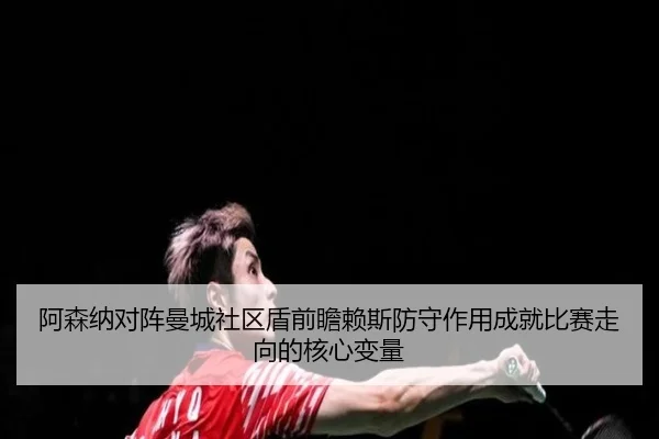 阿森纳对阵曼城社区盾前瞻赖斯防守作用成就比赛走向的核心变量