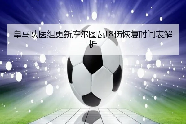 皇马队医组更新库尔图瓦膝伤恢复时间表解析