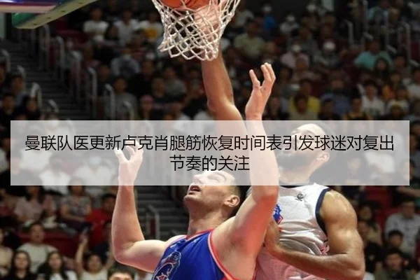 曼联队医更新卢克肖腿筋恢复时间表引发球迷对复出节奏的关注