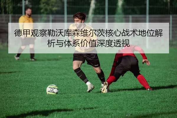德甲观察勒沃库森维尔茨核心战术地位解析与体系价值深度透视