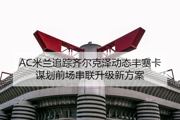 AC米兰追踪齐尔克泽动态丰塞卡谋划前场串联升级新方案